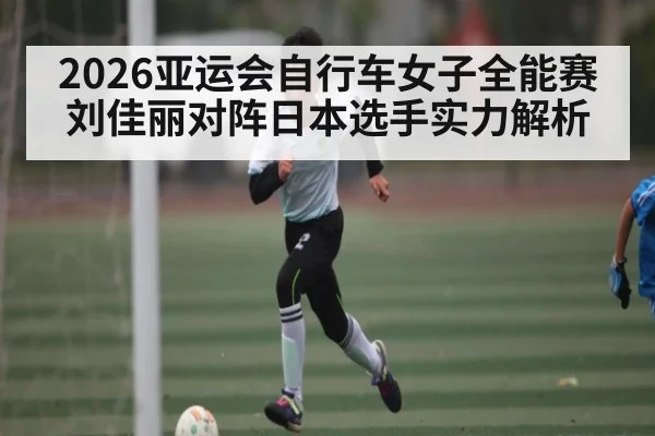 2026亚运会自行车女子全能赛刘佳丽对阵日本选手实力解析
